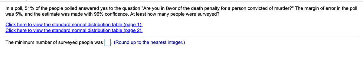 In a poll, 51% of the people polled answered yes to the question "Are you in favor of the death penalty for a person convicted of murder?" The margin of error in the poll
was 5%, and the estimate was made with 96% confidence. At least how many people were surveyed?
Click here to view the standard normal distribution table (page 1).
Click here to view the standard normal distribution table (page 2).
The minimum number of surveyed people was
|. (Round up to the nearest integer.)
