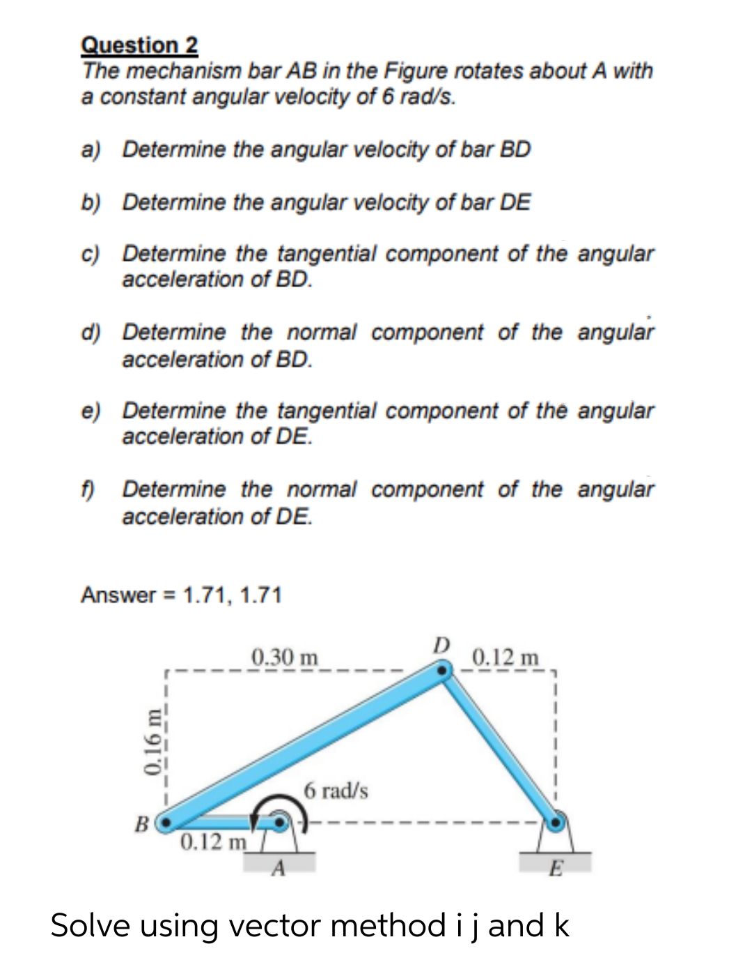 Question 2
The mechanism bar AB in the Figure rotates about A with
a constant angular velocity of 6 rad/s.
a) Determine the angular velocity of bar BD
b) Determine the angular velocity of bar DE
c) Determine the tangential component of the angular
acceleration of BD.
d) Determine the normal component of the angular
acceleration of BD.
e) Determine the tangential component of the angular
acceleration of DE.
f) Determine the normal component of the angular
acceleration of DE.
Answer = 1.71, 1.71
0.30 m
D
0.12 m
6 rad/s
B
0.12 m
A
E
Solve using vector method ij and k
