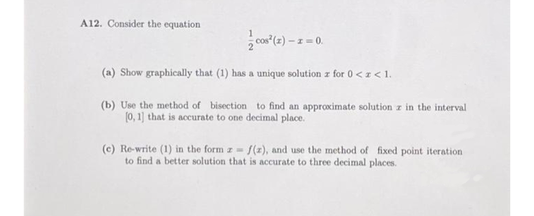 A12. Consider the equation
-I= 0.
(a) Show graphically that (1) has a unique solution z for 0 < r< 1.
(b) Use the method of bisection to find an approximate solution z in the interval
(0, 1] that is accurate to one decimal place.
(c) Re-write (1) in the form z f(x), and use the method of fixed point iteration
to find a better solution that is accurate to three decimal places.
