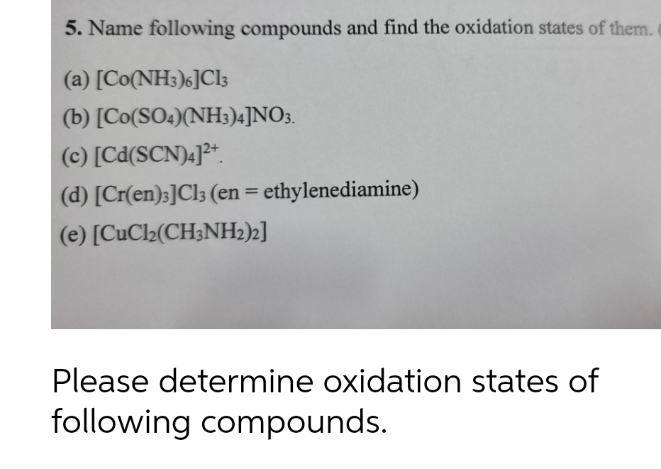 5. Name following compounds and find the oxidation states of them.
(a) [Co(NH3)6]Cl;
(b) [Co(SO4)(NH3)4]NO3.
(c) [Cd(SCN)«]²*.
(d) [Cr(en);]Cl3 (en = ethylenediamine)
%3D
(e) [CuCl2(CH;NH2)2]
Please determine oxidation states of
following compounds.
