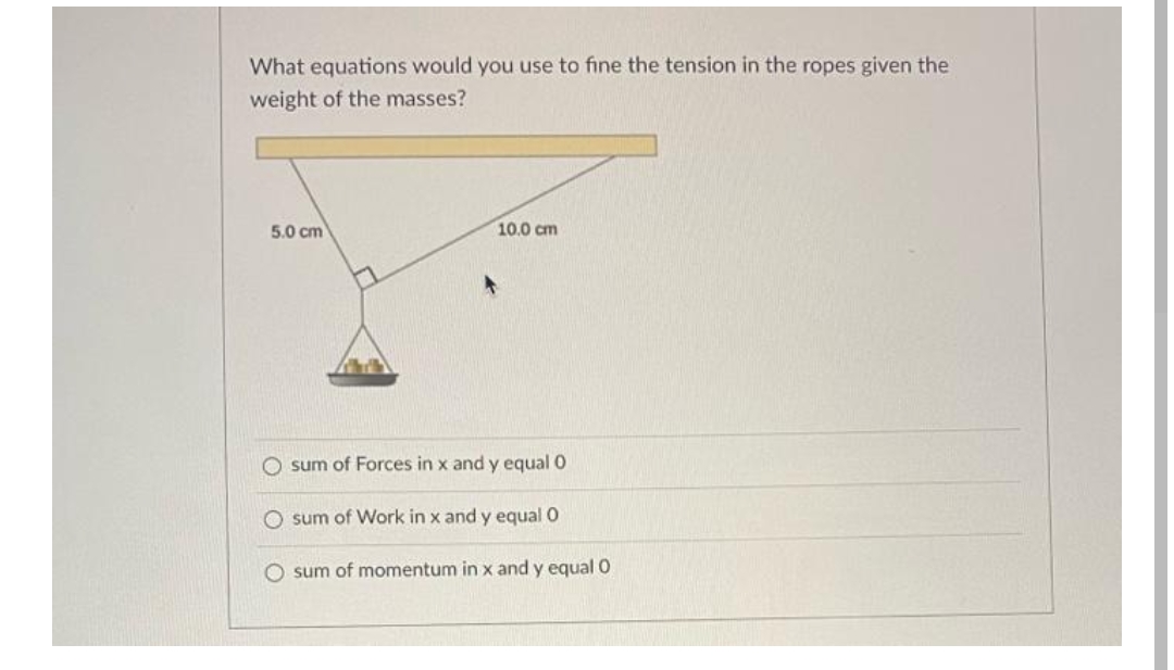 What equations would you use to fine the tension in the ropes given the
weight of the masses?
5.0 cm
10.0 cm
O sum of Forces in x and y equal O
O sum of Work in x and y equal O
O sum of momentum in x and y equal 0
