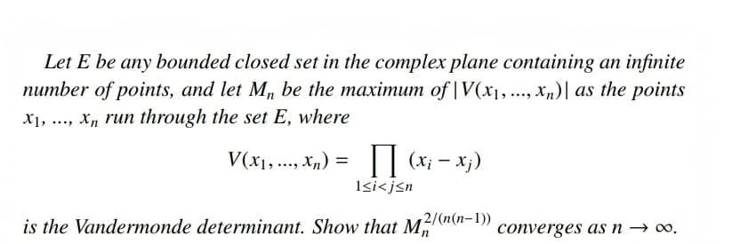 Let E be any bounded closed set in the complex plane containing an infinite
number of points, and let M, be the maximum of |V(x1,..., Xn)| as the points
X1, ..., X, run through the set E, where
= ("x ** * Ix)A
Isi<j<n
|| (x; - x;)
(x; –
2/(n(n-1))
is the Vandermonde determinant. Show that M
converges das n → ∞.

