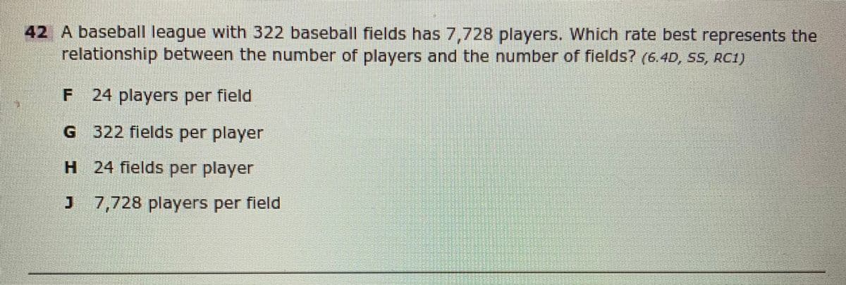42 A baseball league with 322 baseball fields has 7,728 players. Which rate best represents the
relationship between the number of players and the number of fields? (6.4D, SS, RC1)
F 24 players per field
G 322 flelds per player
H 24 fields per player
J 7,728 players per field
