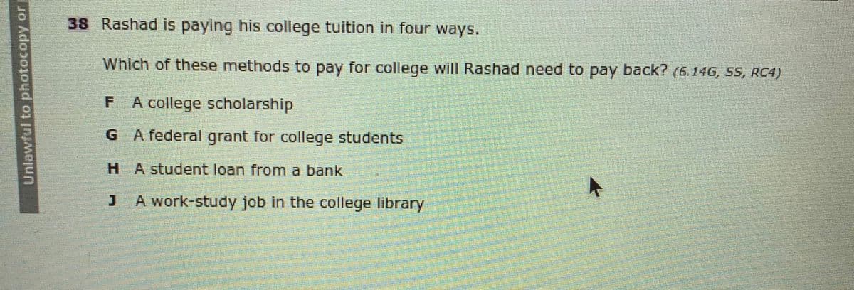 38 Rashad is paying his college tuition in four ways.
Which of these methods to pay for college will Rashad need to pay back? (6.14G, SS, RC4)
A college scholarship
G A federal grant for college students
HAstudent loan from a bank
A work-study job in the college library
Unlawful to photocopy or
