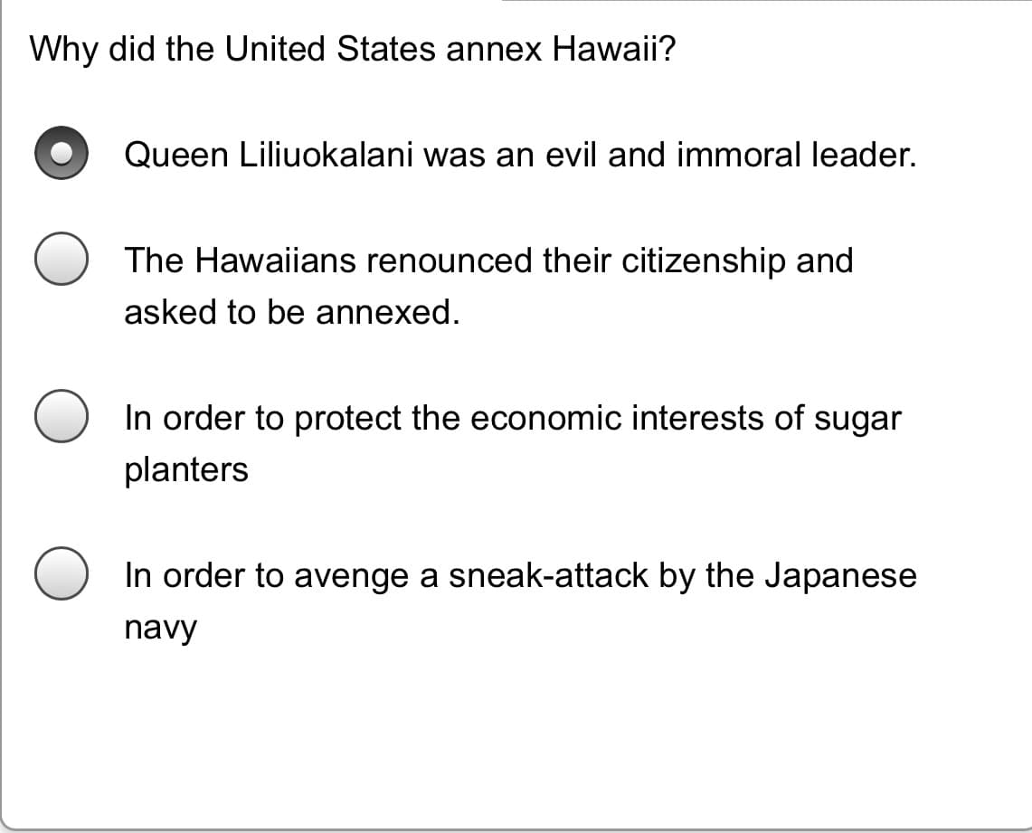 Why did the United States annex Hawaii?
Queen Liliuokalani was an evil and immoral leader.
The Hawaiians renounced their citizenship and
asked to be annexed.
In order to protect the economic interests of sugar
planters
In order to avenge a sneak-attack by the Japanese
navy
