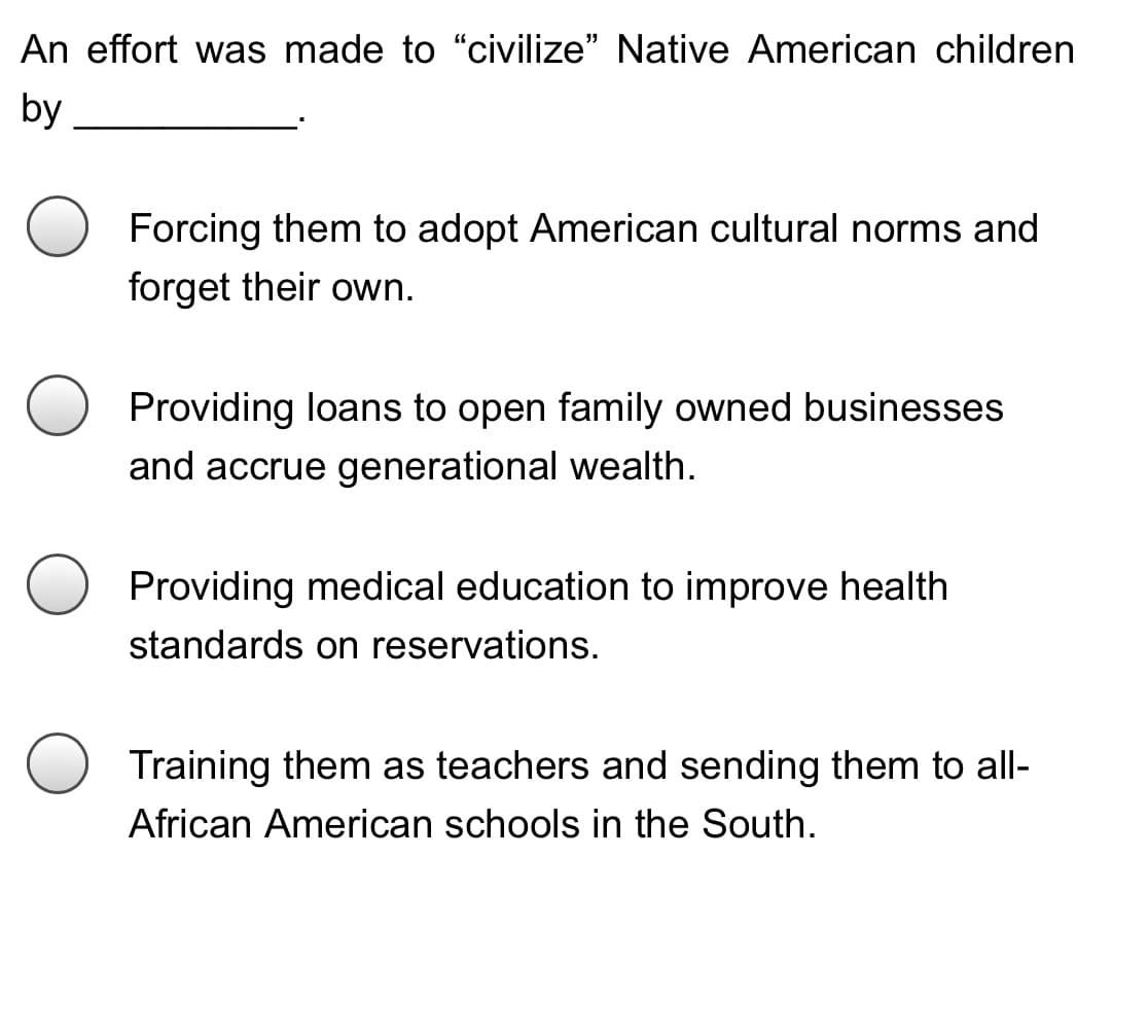 An effort was made to "civilize" Native American children
by
Forcing them to adopt American cultural norms and
forget their own.
Providing loans to open family owned businesses
and accrue generational wealth.
Providing medical education to improve health
standards on reservations.
Training them as teachers and sending them to all-
African American schools in the South.
