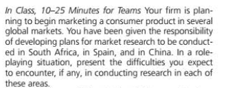 In Class, 10-25 Minutes for Teams Your firm is plan-
ning to begin marketing a consumer product in several
global markets. You have been given the responsibility
of developing plans for market research to be conduct-
ed in South Africa, in Spain, and in China. In a role-
playing situation, present the difficulties you expect
to encounter, if any, in conducting research in each of
these areas.
