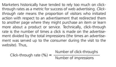 Marketers historically have tended to rely too much on click-
through rates as a metric for success of web advertising. Click-
through rate means the proportion of visitors who initiated
action with respect to an advertisement that redirected them
to another page where they might purchase an item or learn
more about a product or service. Technically, click-through
rate is the number of times a click is made on the advertise-
ment divided by the total impressions (the times an advertise-
ment was served up to the consumer during the visit to the
website). Thus,
Number of click-throughs
Click-through rate (%) :
Number of impressions
