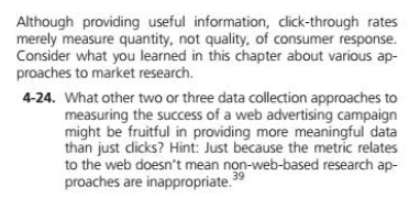 Although providing useful information, click-through rates
merely measure quantity, not quality, of consumer response.
Consider what you learned in this chapter about various ap-
proaches to market research.
4-24. What other two or three data collection approaches to
measuring the success of a web advertising campaign
might be fruitful in providing more meaningful data
than just clicks? Hint: Just because the metric relates
to the web doesn't mean non-web-based research ap-
proaches are inappropriate."
39
