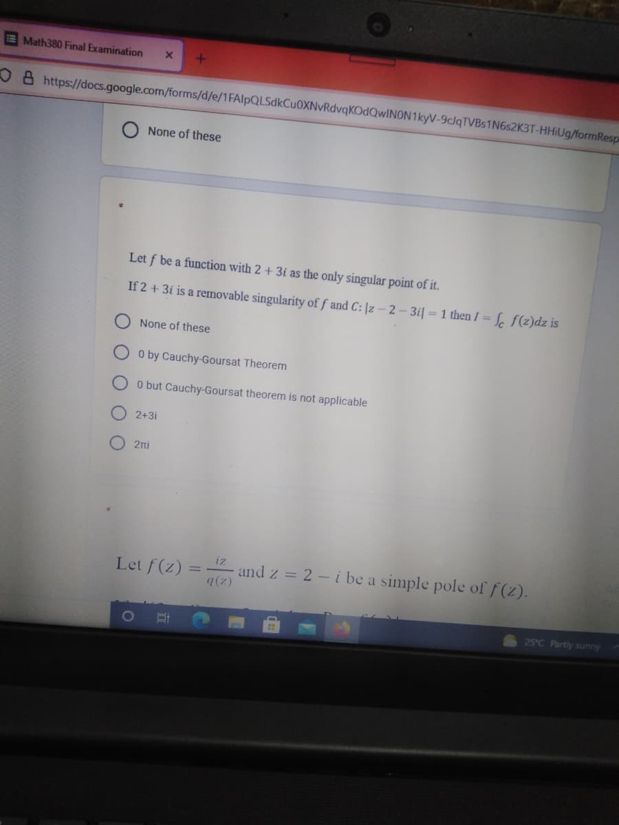 EMath380 Final Examination
O 8 https://docs.google.com/forms/d/e/1FAlpQLSdkCu0XNvRdvqKOdQwINON1kyV-9cJqTVBs1N6s2K3T-HHIUG/formResp
None of these
Let f be a function with 2 + 3i as the only singular point of it.
If 2 + 3i is a removable singularity of f and C: |z - 2- 3i| = 1 then I =
3Sc f(z)dz is
None of these
O by Cauchy-Goursat Theorem
O but Cauchy-Goursat theorem is not applicable
2+3i
2nj
iz
Let f(z) =
7(2)
and z = 2 - i be a simple pole of f(z).
25°C Partly sunny
