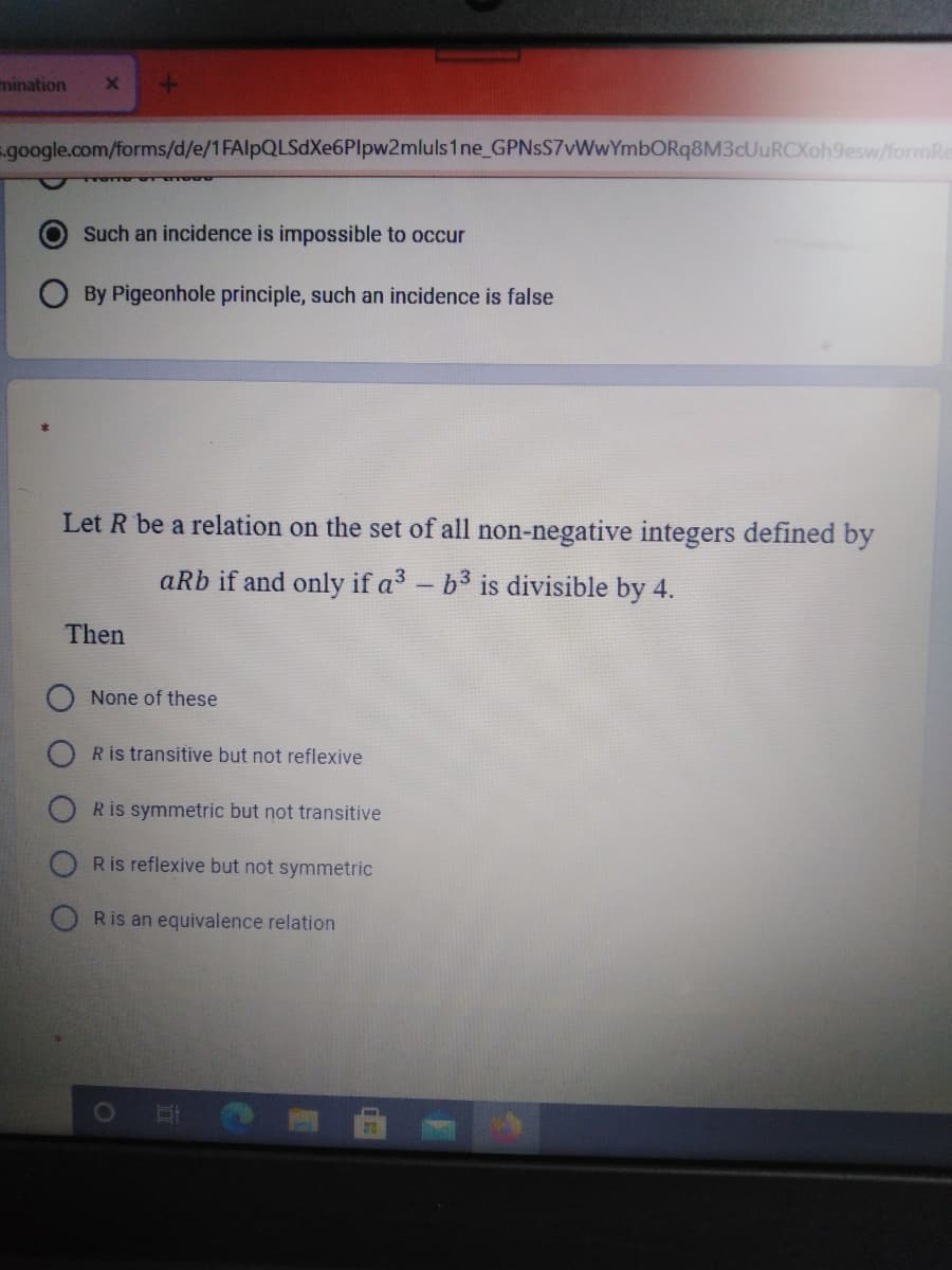 mination
google.com/forms/d/e/1FAlpQLSdXe6Plpw2mluls1 ne_GPNsS7vWwYmbORq8M3cUuRCXoh9esw/formRe
O Such an incidence is impossible to occur
By Pigeonhole principle, such an incidence is false
Let R be a relation on the set of all non-negative integers defined by
aRb if and only if a3 - b3 is divisible by 4.
Then
None of these
R is transitive but not reflexive
Ris symmetric but not transitive
Ris reflexive but not symmetric
Ris an equivalence relation
