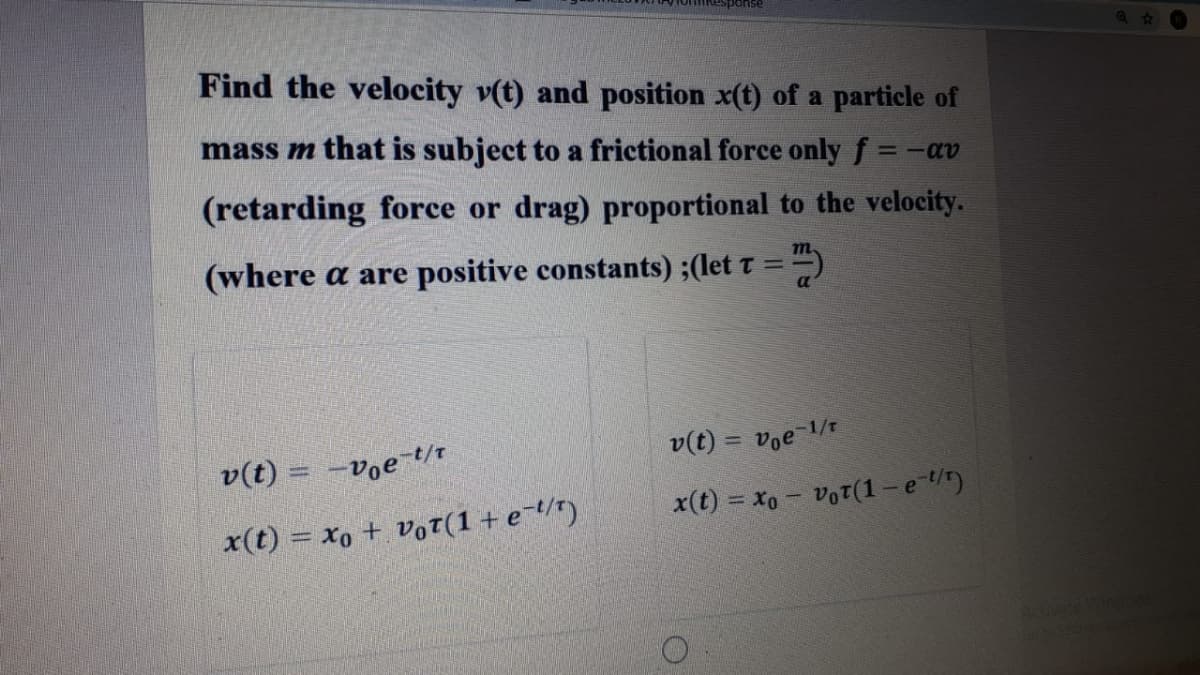 Find the velocity v(t) and position x(t) of a particle of
mass m that is subject to a frictional force only f =-av
(retarding force or drag) proportional to the velocity.
(where a are positive constants) ;(let t = )
m
v(t) = voe 1/t
%3D
v(t) = -v̟e-t/t
x(t) = xo + Vot(1+e¯t/")
x(t) = xo - VoT(1 - et)
Advate Wonse
