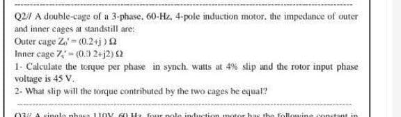 Q2// A double-cage of a 3-phase, 60-Hz, 4-pole induction motor. the impedance of outer
and inner cages at standstill are:
Outer cage Z) = (0.2+j) £2
Inner cage 7 - (0.0 2+j2) (2
1- Calculate the torque per phase in synch. watts at 4% slip and the rotor input phase
voltage is 45 V.
2- What slip will the torque contributed by the two cages he equal?
03 A single phaca 110V 60 Hz four pole induction motor has the following constant in