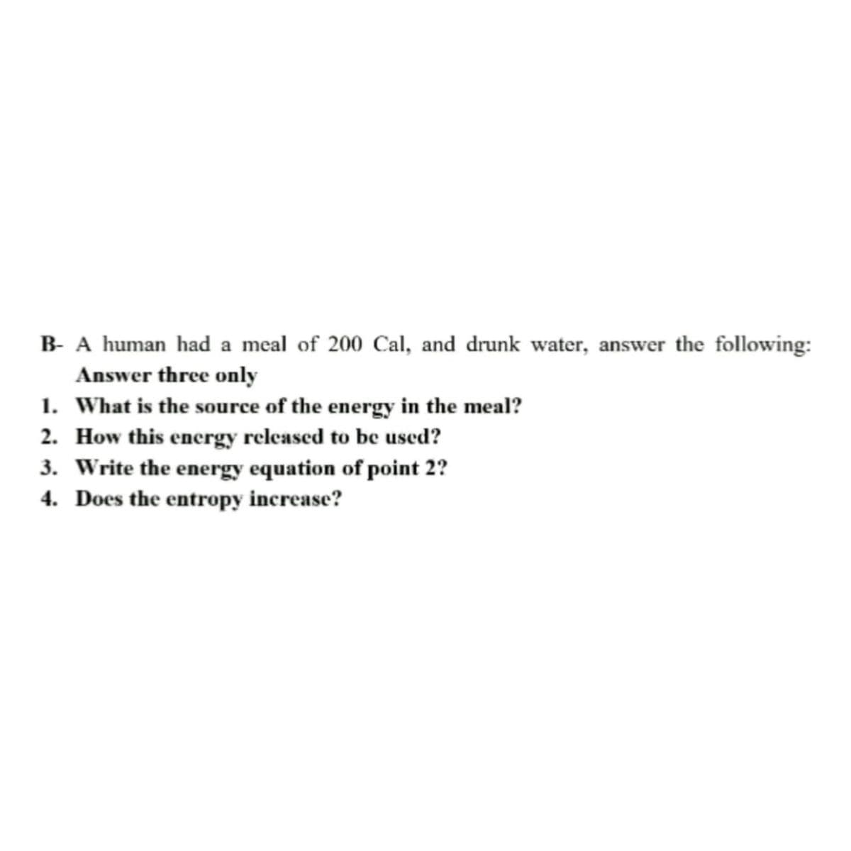 B- A human had a meal of 200 Cal, and drunk water, answer the following:
Answer three only
1. What is the source of the energy in the meal?
2.
How this energy released to be used?
3. Write the energy equation of point 2?
4. Does the entropy increase?