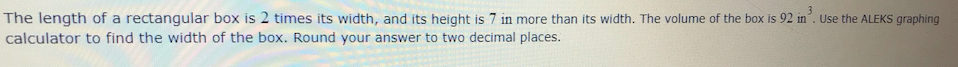 The length of a rectangular box is 2 times its width, and its height is 7 in more than its width. The volume of the box is 92 in. Use the ALEKS graphing
calculator to find the width of the box. Round your answer to two decimal places.
