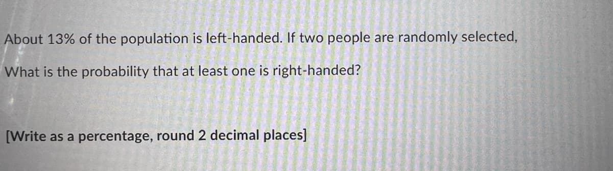 About 13% of the population is left-handed. If two people are randomly selected,
What is the probability that at least one is right-handed?
[Write as a percentage, round 2 decimal places]