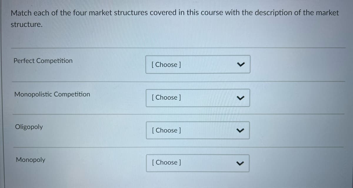 Match each of the four market structures covered in this course with the description of the market
structure.
Perfect Competition
[Choose ]
V
Monopolistic Competition
[Choose ]
Oligopoly
[Choose ]
Monopoly
[Choose ]
<
>