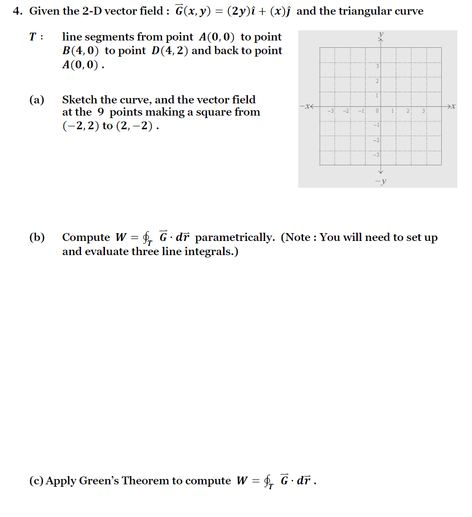 4. Given the 2-D vector field : G(x,y) = (2y)î + (x)ĵ and the triangular curve
T :
line segments from point A(0, 0) to point
B(4,0) to point D(4,2) and back to point
A(0,0).
1
(а)
Sketch the curve, and the vector field
at the 9 points making a square from
(-2,2) to (2, –2).
-x-
-3:
-2
-1
1
2
3
-1
-2
-3
-y
Compute W = $. G· dr parametrically. (Note : You will need to set up
and evaluate three line integrals.)
(b)
(c) Apply Green's Theorem to compute W = f, G· dr.
