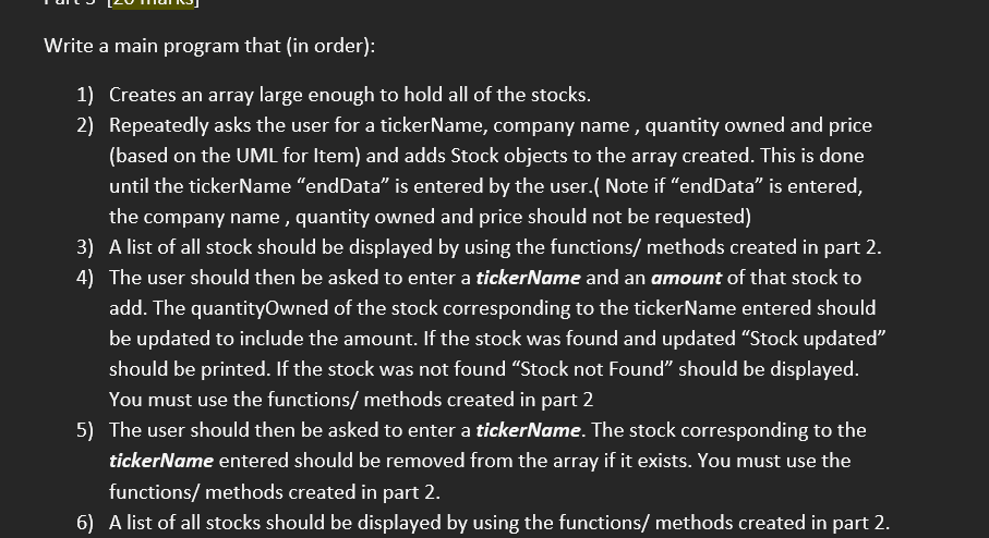 Write a main program that (in order):
1) Creates an array large enough to hold all of the stocks.
2) Repeatedly asks the user for a tickerName, company name , quantity owned and price
(based on the UML for Item) and adds Stock objects to the array created. This is done
until the tickerName "endData" is entered by the user.( Note if "endData" is entered,
the company name , quantity owned and price should not be requested)
3) A list of all stock should be displayed by using the functions/ methods created in part 2.
4) The user should then be asked to enter a tickerName and an amount of that stock to
add. The quantityOwned of the stock corresponding to the tickerName entered should
be updated to include the amount. If the stock was found and updated "Stock updated"
should be printed. If the stock was not found "Stock not Found" should be displayed.
You must use the functions/ methods created in part 2
5) The user should then be asked to enter a tickerName. The stock corresponding to the
tickerName entered should be removed from the array if it exists. You must use the
functions/ methods created in part 2.
6) A list of all stocks should be displayed by using the functions/ methods created in part 2.
