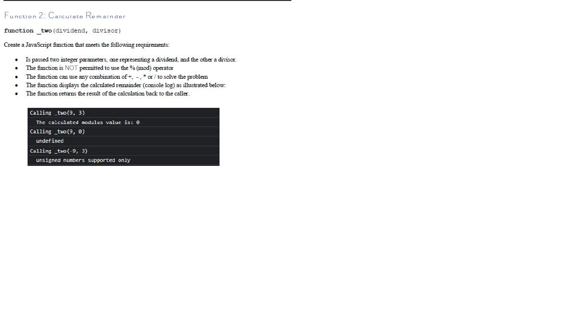 Funstion 2: Caiculate Remainder
function two (dividend, divisor)
Create a JavaScript function that meets the following requirements:
Is passed two integer parameters, one representing a dividend, and the other a divisor,
The function is NOT permitted to use the % (mod) operator
The function can use any combination of +, -, * or / to solve the problem
The function displays the calculated remainder (console log) as ilustrated below:
The function returns the result of the calculation back to the caller.
Calling two (9, 3)
The calculated modulus value is: 0
Calling _two (9, 0)
undefined
Calling _two (-9, 3)
unsigned numbers supported only
