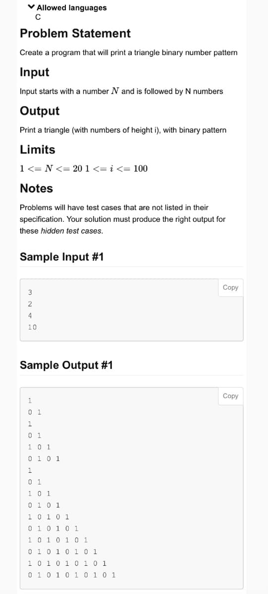 ✓ Allowed languages
C
Problem Statement
Create a program that will print a triangle binary number pattern
Input
Input starts with a number N and is followed by N numbers
Output
Print a triangle (with numbers of height i), with binary pattern
Limits
1 <= N <= 20 1 <=i<= 100
Notes
Problems will have test cases that are not listed in their
specification. Your solution must produce the right output for
these hidden test cases.
Sample Input #1
3
2
4
10
Sample Output #1
ононон
01
01
1 0 1
0 1 0 1
1
0 1
1 0 1
0 1 0 1
1 0 1 0 1
0 1 0 1 0 1
1 0 1 0 1 0 1
0 1 0 1 0 1 0 1
1 0 1 0 1 0 1 0 1
0 1 0 1 0 1 0 1 0 1
Copy
Copy
