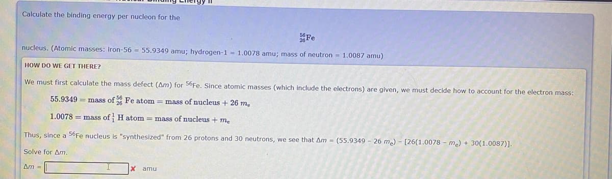 Calculate the binding energy per nucleon for the
Fe
nucleus. (Atomic masses: iron-56 = 55.9349 amu; hydrogen-1 = 1.0078 amu; mass of neutron = 1.0087 amu)
HOW DO WE GET THERE?
We must first calculate the mass defect (Am) for 56Fe. Since atomic masses (which include the electrons) are given, we must decide how to account for the electron mass:
55.9349 = mass of 8 Fe atom = mass of nucleus + 26 m,
1.0078 = mass of H atom = mass of nucleus + me
Thus, since a 56Fe nucleus is "synthesized" from 26 protons and 30 neutrons, we see that Am = (55.9349 - 26 me) - [26(1.0078 - me) + 30(1.0087)].
Solve for Anm.
Am =
amu
