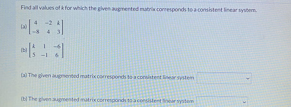 Find all values of k for which the given augmented matrix corresponds to a consistent linear system.
-2 k
(a)
-8
4
3
(b)
-1
6.
(a) The given augmented matrix corresponds to a consistent linear system
(b) The given augmented matrix corresponds to a consistent linear system
