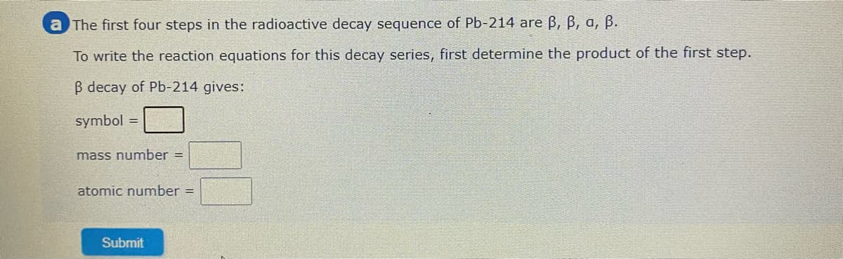 a The first four steps in the radioactive decay sequence of Pb-214 are B, B, a, B.
To write the reaction equations for this decay series, first determine the product of the first step.
B decay of Pb-214 gives:
symbol =
mass number =
atomic number =
Submit
