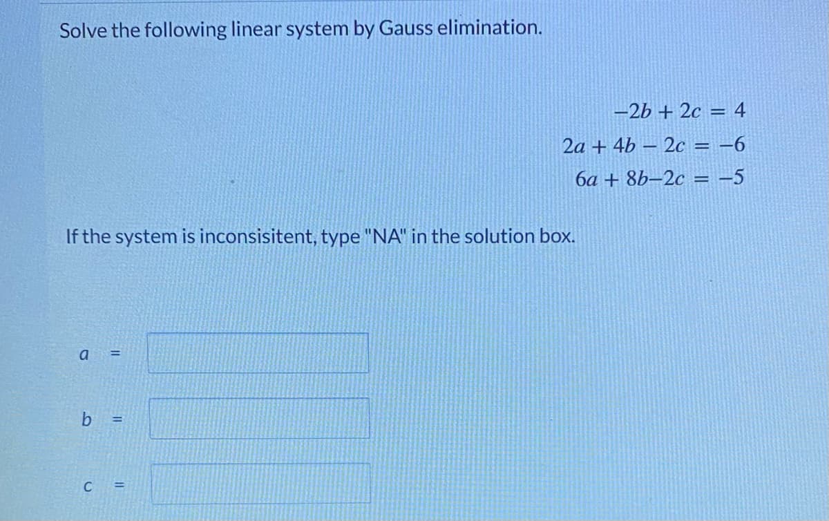 Solve the following linear system by Gauss elimination.
-2b + 2c = 4
2a + 4b – 2c = -6
6a + 8b–2c = -5
If the system is inconsisitent, type "NA" in the solution box.
a
%3D
b
C =
