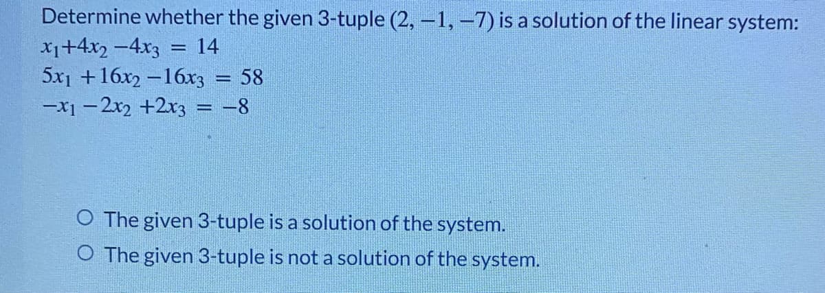 Determine whether the given 3-tuple (2, -1, -7) is a solution of the linear system:
X1+4x2 -4x3
5x1 +16x2 -16x3
-x1 – 2x2 +2r3 = -8
14
!!
58
O The given 3-tuple is a solution of the system.
O The given 3-tuple is not a solution of the system.
