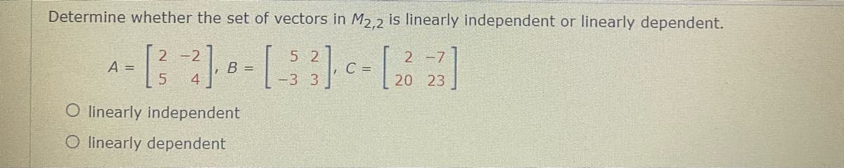 Determine whether the set of vectors in M2.2 is linearly independent or linearly dependent.
5 2
2 -7|
A =
5.
, B =
4
C =
20 23
O linearly independent
O linearly dependent
