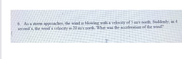 6. As a storm approaches, the wind is blowing with a velocity of 5 m/s north. Suddenly, in 4
second's, the wind's velocity is 20 m/s north. What was the acceleration of the wind?
