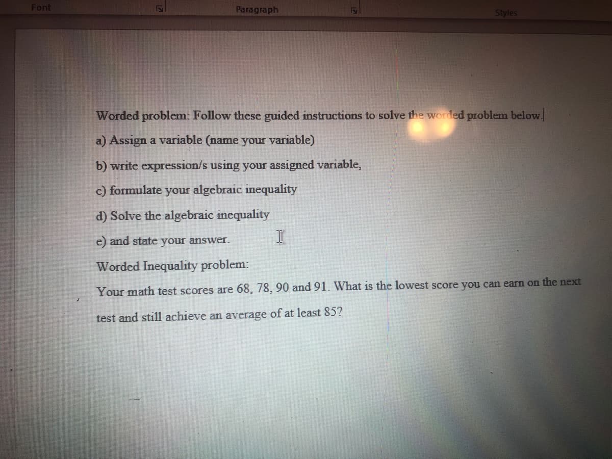 Font
Paragraph
FS\
Styles
Worded problem: Follow these guided instructions to solve the worded problem below.
a) Assign a variable (name your variable)
b) write expression/s using your assigned variable,
c) formulate your algebraic inequality
d) Solve the algebraic inequality
e) and state your answer.
Worded Inequality problem:
Your math test scores are 68, 78, 90 and 91. What is the lowest score you can earn on the next
test and still achieve an average of at least 85?
