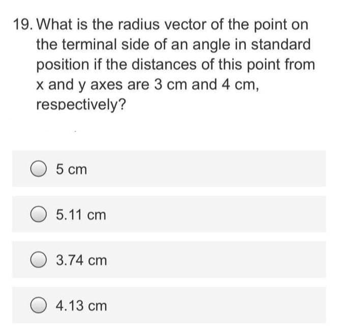 19. What is the radius vector of the point on
the terminal side of an angle in standard
position if the distances of this point from
x and y axes are 3 cm and 4 cm,
respectively?
5 cm
O 5.11 cm
3.74 cm
O 4.13 cm
