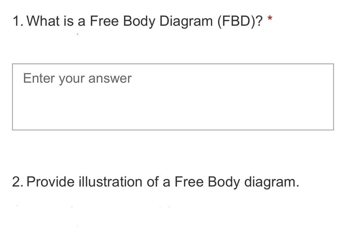 1. What is a Free Body Diagram (FBD)? *
Enter your answer
2. Provide illustration of a Free Body diagram.
