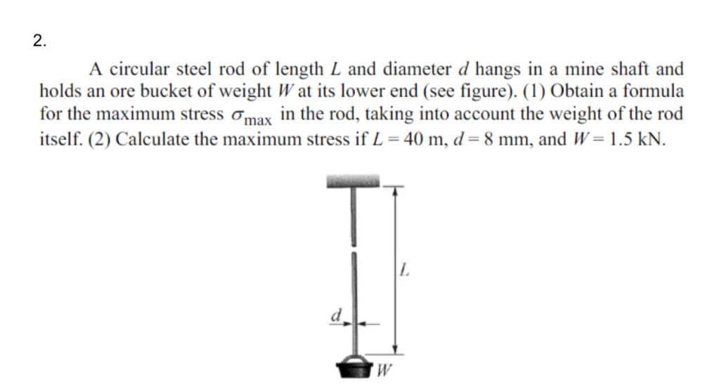 2.
A circular steel rod of length L and diameter d hangs in a mine shaft and
holds an ore bucket of weight W at its lower end (see figure). (1) Obtain a formula
for the maximum stress omax in the rod, taking into account the weight of the rod
itself. (2) Calculate the maximum stress if L = 40 m, d = 8 mm, and W= 1.5 kN.
d
M,
