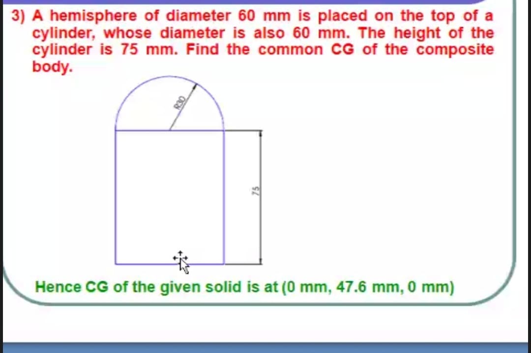 3) A hemisphere of diameter 60 mm is placed on the top of a
cylinder, whose diameter is also 60 mm. The height of the
cylinder is 75 mm. Find the common CG of the composite
body.
Hence CG of the given solid is at (0 mm, 47.6 mm, 0 mm)
