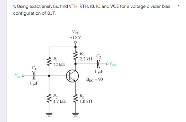 1. Using exact analysis, find VTH, RTH, IB, IC and VCE for a voltage divider bias
configuration
of BJT.
Vcc
+15 V
Vin
C₁
1 μF
www
B
R₁
22 ΚΩ
R₂
4.7 ΚΩ
Rc
´ 2.2 ΚΩ
C₂
HE
1 μF
BDC = 90
RE
1.0 ΚΩ
out