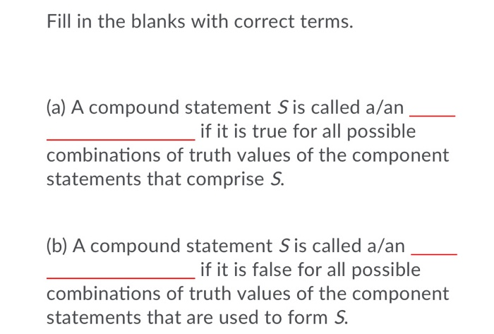 Fill in the blanks with correct terms.
(a) A compound statement Sis called a/an
if it is true for all possible
combinations of truth values of the component
statements that comprise S.
(b) A compound statement Sis called a/an
if it is false for all possible
combinations of truth values of the component
statements that are used to form S.
