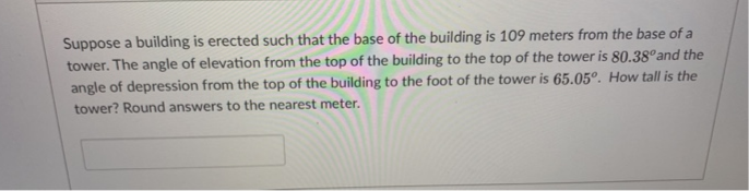 Suppose a building is erected such that the base of the building is 109 meters from the base of a
tower. The angle of elevation from the top of the building to the top of the tower is 80.38°and the
angle of depression from the top of the building to the foot of the tower is 65.05°. How tall is the
tower? Round answers to the nearest meter.
