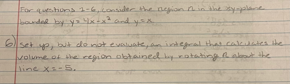 For questions 1-6,consider the negion Rin the xy-plane
bounded by y= x-x² andd y=X.
6)
set yp, but clo not evaluate, an integral that cakulates the
volume of the region obtained by rotating R about the
line X=-5,
