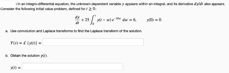 I In an integro-differential equation, the unknown dependent variable y appears within an integral, and its derivative dyldt also appears.
Consider the following initial value problem, defined for t 2 0:
dy
25
(t – w) e 10w
dw = 6,
y(0) = 0.
dt
a. Use convolution and Lapiace transforms to find the Laplace transform of the solution.
Y(s) = C (y()) =
b. Obtain the solution y(t).
y1) =
