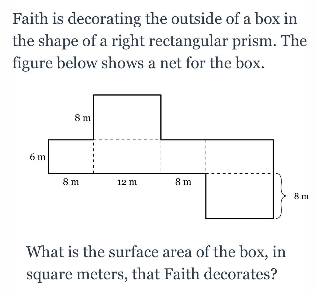 Faith is decorating the outside of a box in
the shape of a right rectangular prism. The
figure below shows a net for the box.
8 m
6 m
8 m
8 m
12 m
8 m
What is the surface area of the box, in
square meters, that Faith decorates?
