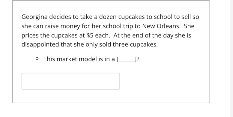 Georgina decides to take a dozen cupcakes to school to sell so
she can raise money for her school trip to New Orleans. She
prices the cupcakes at $5 each. At the end of the day she is
disappointed that she only sold three cupcakes.
o This market model is in a [
]?
