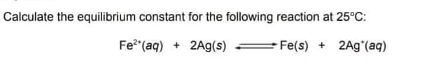 Calculate the equilibrium constant for the following reaction at 25°C:
Fe2 (aq) + 2Ag(s)
Fe(s)
2Ag (aq)
