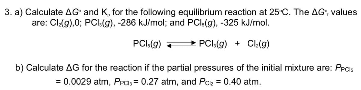 3. a) Calculate AG° and K, for the following equilibrium reaction at 25°C. The AG°, values
are: Cl:(g),0; PCl:(g), -286 kJ/mol; and PCl:(g), -325 kJ/mol.
PCI:(g)
→ PCI:(g) + Cl:(g)
b) Calculate AG for the reaction if the partial pressures of the initial mixture are: PPCI5
= 0.0029 atm, PPC13 = 0.27 atm, and Pch = 0.40 atm.
%3D
