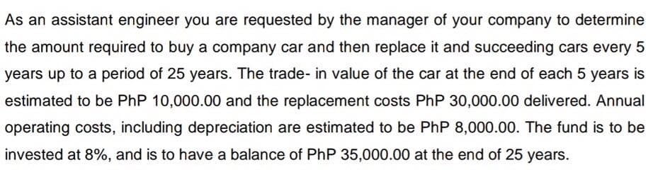 As an assistant engineer you are requested by the manager of your company to determine
the amount required to buy a company car and then replace it and succeeding cars every 5
years up to a period of 25 years. The trade- in value of the car at the end of each 5 years is
estimated to be PhP 10,000.00 and the replacement costs PhP 30,000.00 delivered. Annual
operating costs, including depreciation are estimated to be PhP 8,000.00. The fund is to be
invested at 8%, and is to have a balance of PhP 35,000.00 at the end of 25 years.

