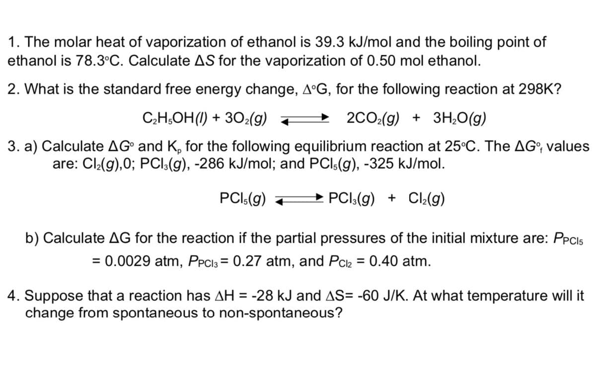 1. The molar heat of vaporization of ethanol is 39.3 kJ/mol and the boiling point of
ethanol is 78.3°C. Calculate AS for the vaporization of 0.50 mol ethanol.
2. What is the standard free energy change, AºG, for the following reaction at 298K?
C;H,OH(1) + 30:(g) +
2CO:(g) + 3H,0(g)
3. a) Calculate AG° and K, for the following equilibrium reaction at 25°C. The AG; values
are: Cl(g),0; PCI:(g), -286 kJ/mol; and PCI:(g), -325 kJ/mol.
PCI:(g)
→ PCI:(g) + CI:(g)
b) Calculate AG for the reaction if the partial pressures of the initial mixture are: PPCIS
= 0.0029 atm, PPCI3 = 0.27 atm, and Pck = 0.40 atm.
%3D
%3D
4. Suppose that a reaction has AH = -28 kJ and AS= -60 J/K. At what temperature will it
change from spontaneous to non-spontaneous?
