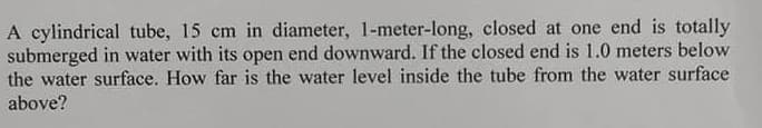 A cylindrical tube, 15 cm in diameter, 1-meter-long, closed at one end is totally
submerged in water with its open end downward. If the closed end is 1.0 meters below
the water surface. How far is the water level inside the tube from the water surface
above?
