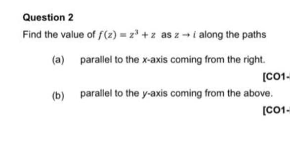 Question 2
Find the value of f(z) z3 + z as z i along the paths
(a)
parallel to the x-axis coming from the right.
[C01-
(b)
parallel to the y-axis coming from the above.
[C01-
